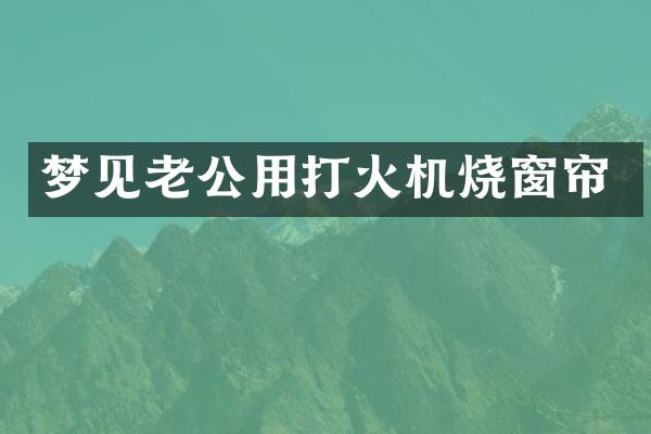 梦见老公用打火机烧窗帘
