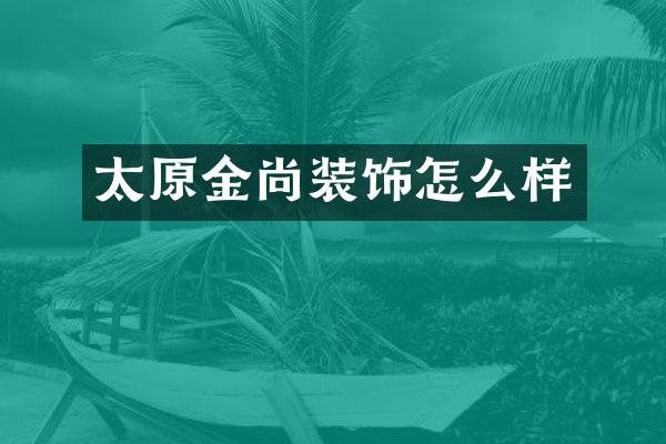 太原金尚装饰怎么样