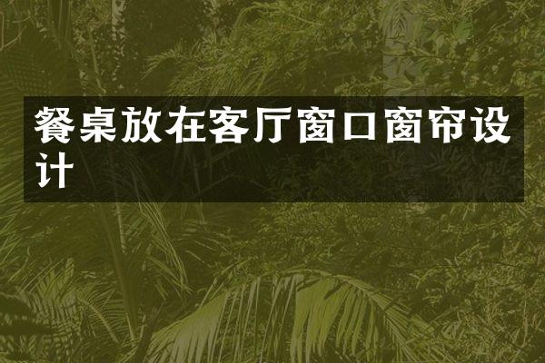餐桌放在客厅窗口窗帘设计
