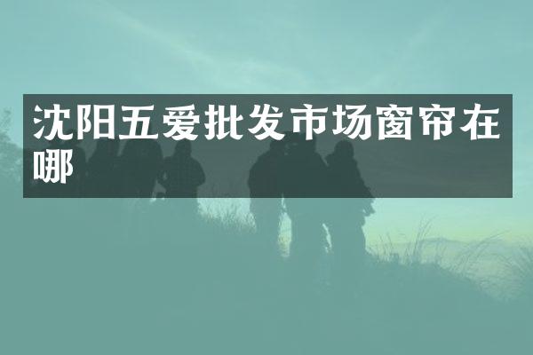 沈阳五爱批发市场窗帘在哪