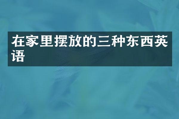 在家里摆放的三种东西英语