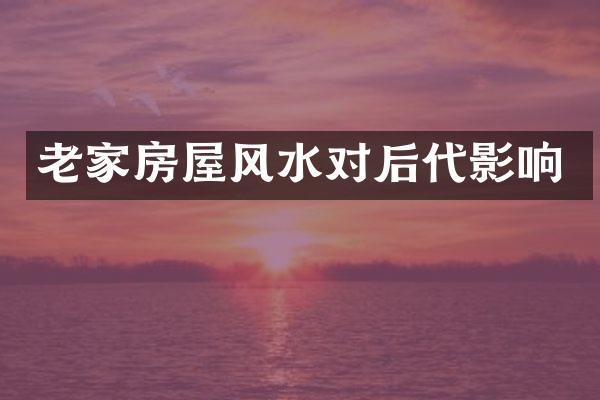 老家房屋风水对后代影响