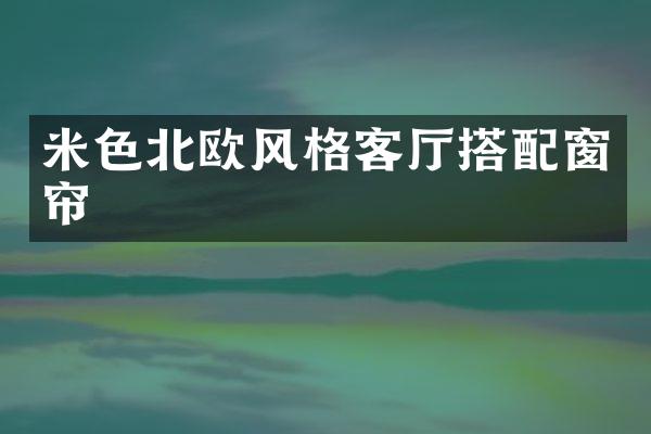 米色北欧风格客厅搭配窗帘