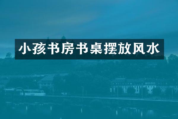 小孩书房书桌摆放风水