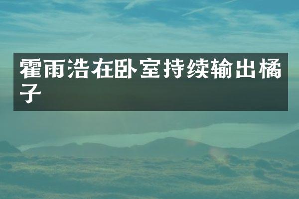 霍雨浩在卧室持续输出橘子