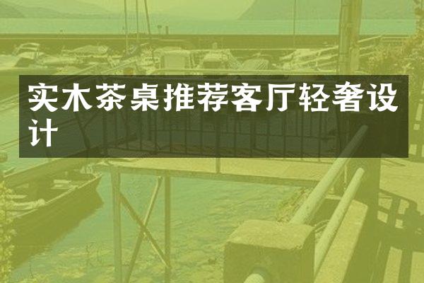 实木茶桌推荐客厅轻奢设计