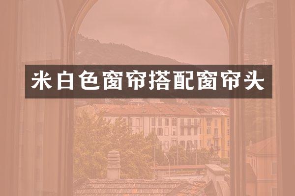 米白色窗帘搭配窗帘头