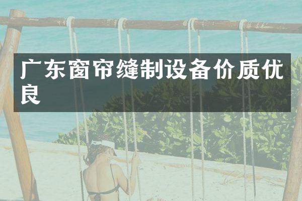 广东窗帘缝制设备价质优良