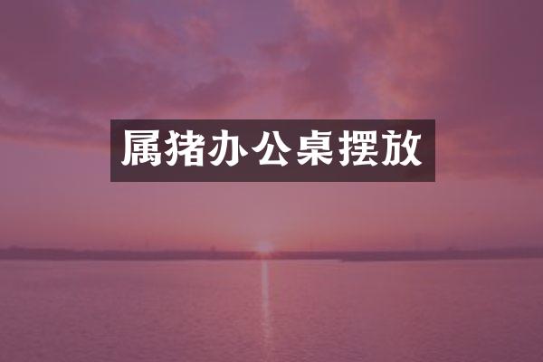 属猪办公桌摆放