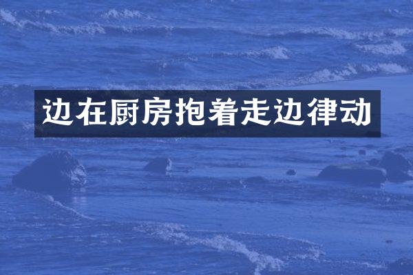 边在厨房抱着走边律动