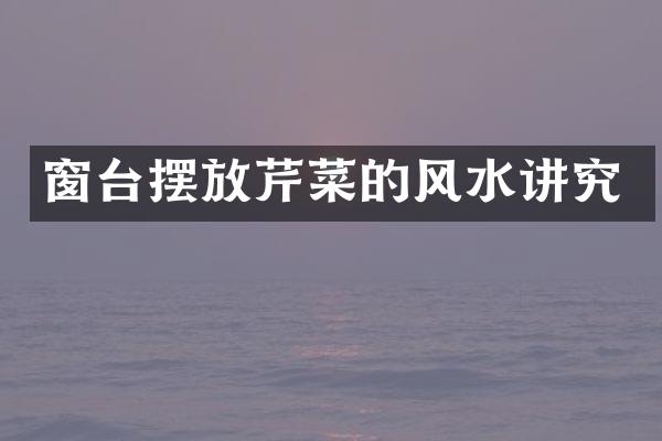 窗台摆放芹菜的风水讲究