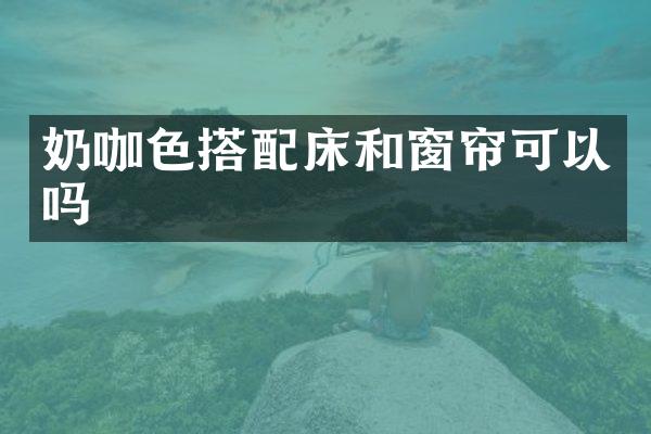 奶咖色搭配床和窗帘可以吗