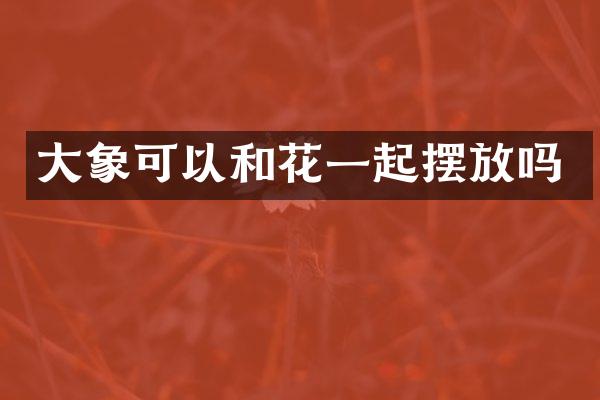 大象可以和花一起摆放吗