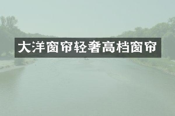 大洋窗帘轻奢高档窗帘