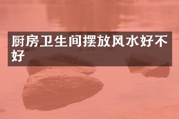 厨房卫生间摆放风水好不好