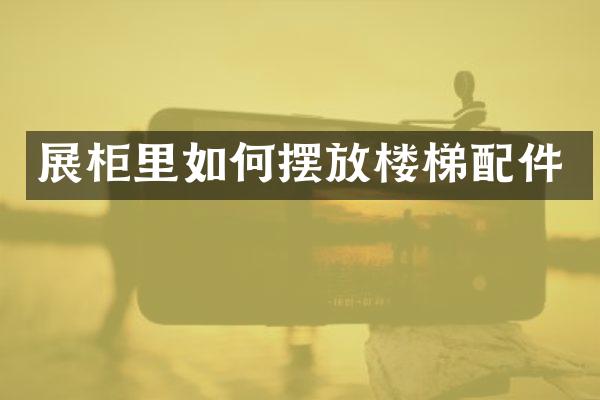 展柜里如何摆放楼梯配件