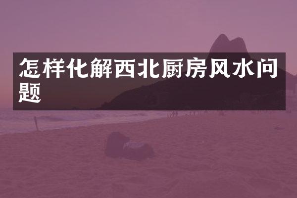 怎样化解西北厨房风水问题