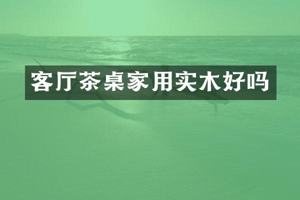 客厅茶桌家用实木好吗