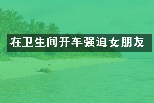 在卫生间开车强迫女朋友