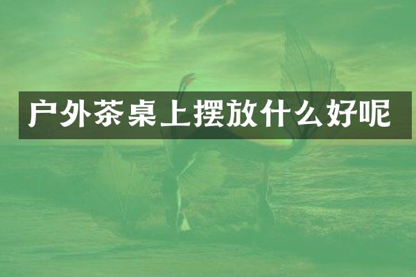 户外茶桌上摆放什么好呢