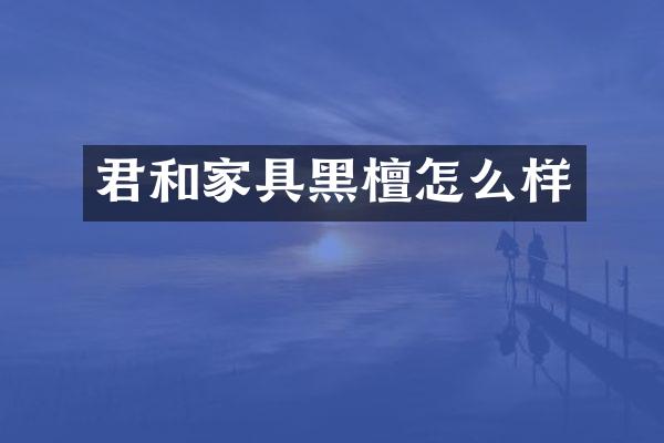 君和家具黑檀怎么样