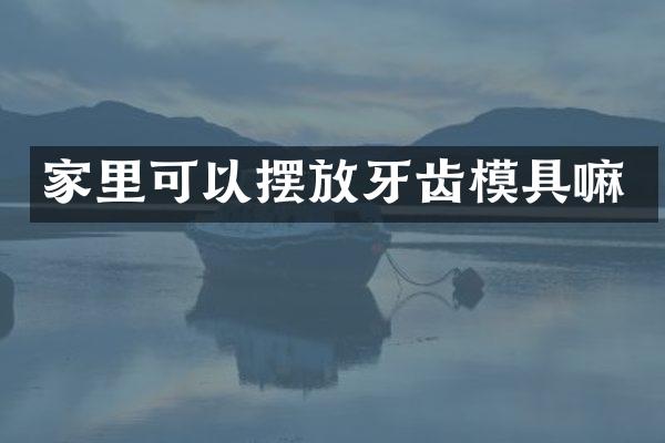 家里可以摆放牙齿模具嘛