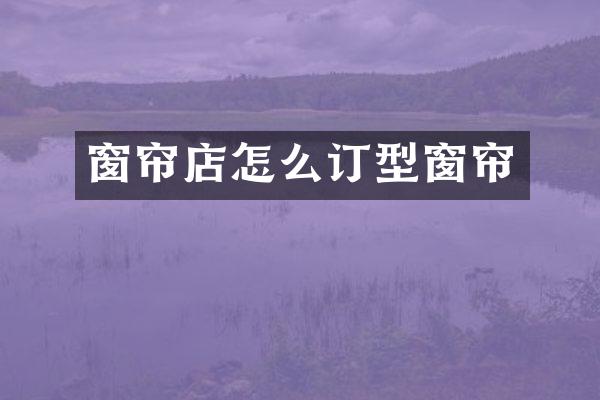 窗帘店怎么订型窗帘
