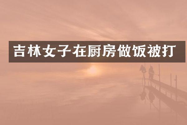 吉林女子在厨房做饭被打