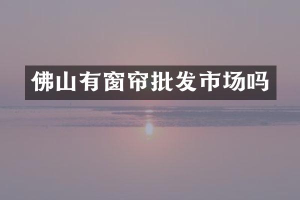佛山有窗帘批发市场吗