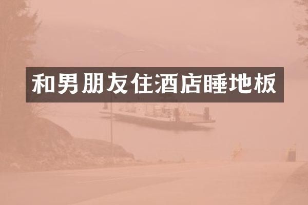 和男朋友住酒店睡地板