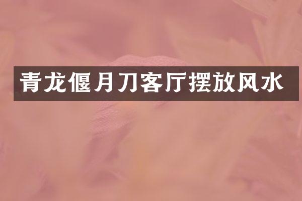 青龙偃月刀客厅摆放风水