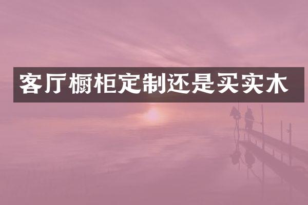 客厅橱柜定制还是买实木