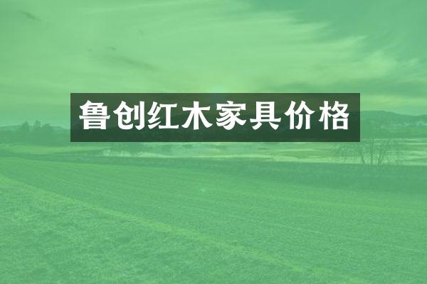 鲁创红木家具价格
