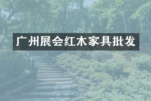 广州展会红木家具批发