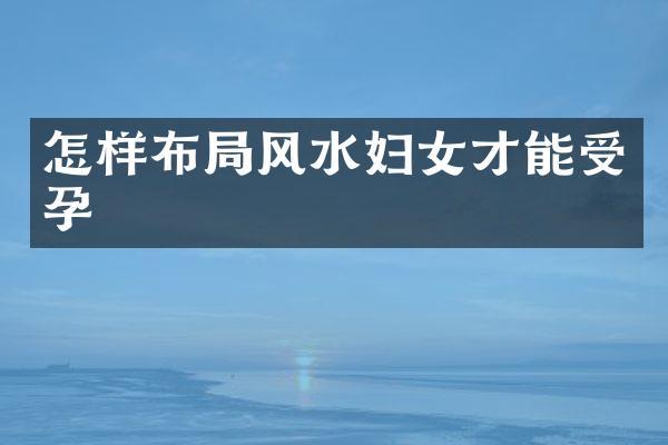 怎样布局风水妇女才能受孕