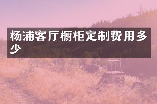 杨浦客厅橱柜定制费用多少