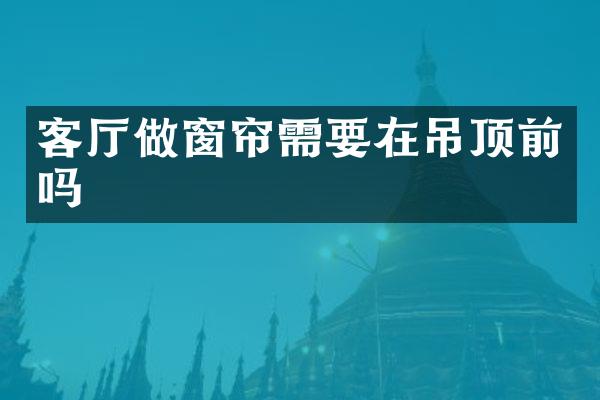 客厅做窗帘需要在吊顶前吗