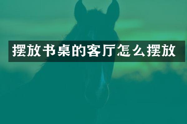 摆放书桌的客厅怎么摆放