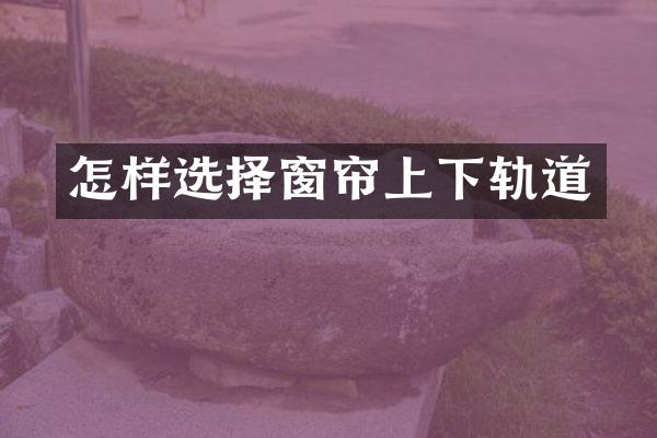 怎样选择窗帘上下轨道
