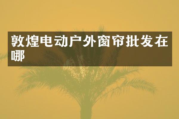 敦煌电动户外窗帘批发在哪