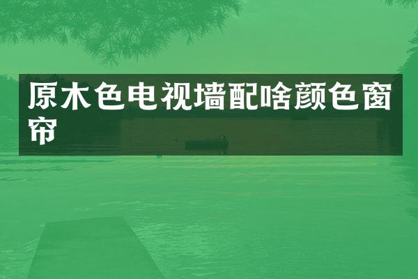 原木色电视墙配啥颜色窗帘