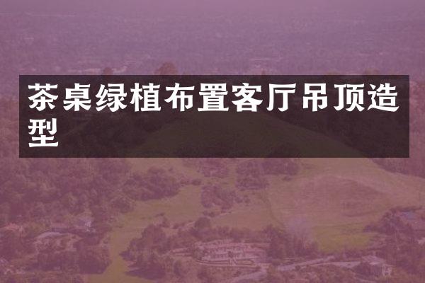 茶桌绿植布置客厅吊顶造型