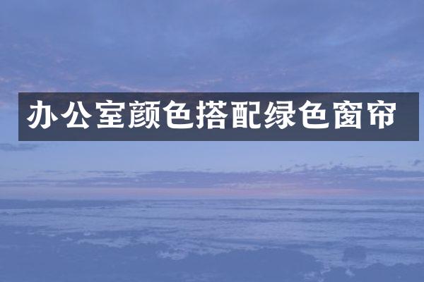 办公室颜色搭配绿色窗帘
