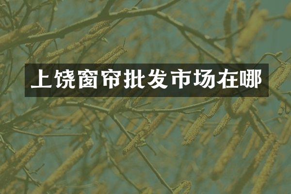 上饶窗帘批发市场在哪