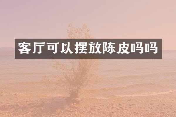 客厅可以摆放陈皮吗吗