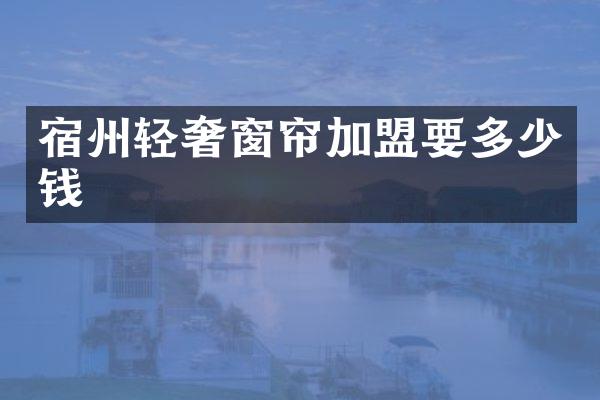 宿州轻奢窗帘加盟要多少钱