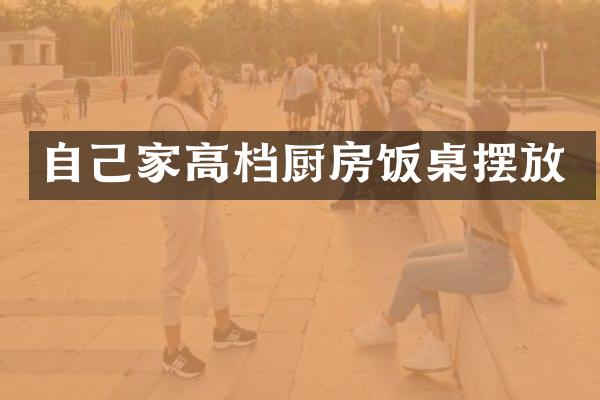 自己家高档厨房饭桌摆放