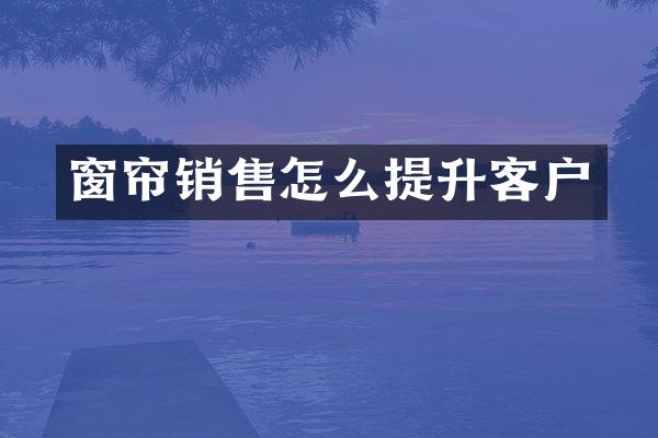窗帘销售怎么提升客户
