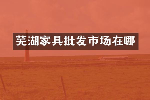 芜湖家具批发市场在哪