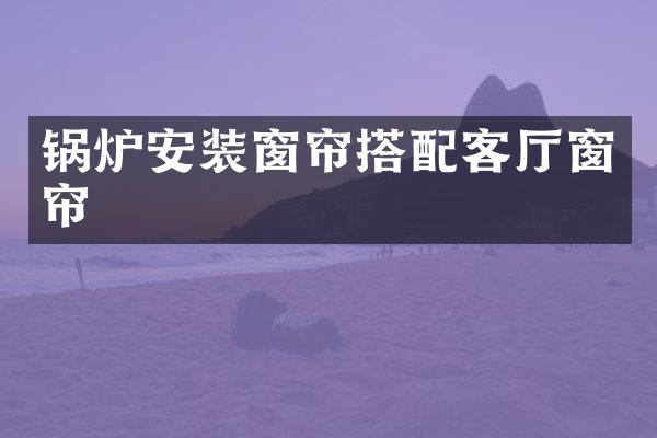 锅炉安装窗帘搭配客厅窗帘